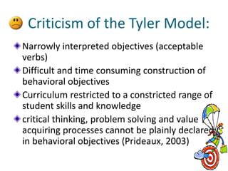 Criticism of the Tyler Model:
Narrowly interpreted objectives (acceptable
verbs)
Difficult and time consuming construction of
behavioral objectives
Curriculum restricted to a constricted range of
student skills and knowledge
critical thinking, problem solving and value
acquiring processes cannot be plainly declared
in behavioral objectives (Prideaux, 2003)
 