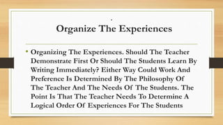 .
Organize The Experiences
• Organizing The Experiences. Should The Teacher
Demonstrate First Or Should The Students Learn By
Writing Immediately? Either Way Could Work And
Preference Is Determined By The Philosophy Of
The Teacher And The Needs Of The Students. The
Point Is That The Teacher Needs To Determine A
Logical Order Of Experiences For The Students
 