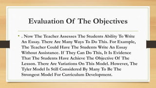 Evaluation Of The Objectives
• . Now The Teacher Assesses The Students Ability To Write
An Essay. There Are Many Ways To Do This. For Example,
The Teacher Could Have The Students Write An Essay
Without Assistance. If They Can Do This, It Is Evidence
That The Students Have Achieve The Objective Of The
Lesson. There Are Variations On This Model. However, The
Tyler Model Is Still Considered By Many To Be The
Strongest Model For Curriculum Development.
 