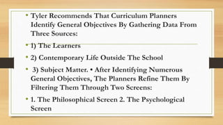 • Tyler Recommends That Curriculum Planners
Identify General Objectives By Gathering Data From
Three Sources:
• 1) The Learners
• 2) Contemporary Life Outside The School
• 3) Subject Matter. • After Identifying Numerous
General Objectives, The Planners Refine Them By
Filtering Them Through Two Screens:
• 1. The Philosophical Screen 2. The Psychological
Screen
 