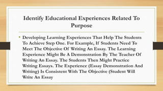 Identify Educational Experiences Related To
Purpose
• Developing Learning Experiences That Help The Students
To Achieve Step One. For Example, If Students Need To
Meet The Objective Of Writing An Essay. The Learning
Experience Might Be A Demonstration By The Teacher Of
Writing An Essay. The Students Then Might Practice
Writing Essays. The Experience (Essay Demonstration And
Writing) Is Consistent With The Objective (Student Will
Write An Essay
 