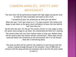 The main shot will be performance based with high angles during the verse 
to make her look vulnerable and weak as she is hurt. 
‘I accepted all your ish, picked you up when you was down’ 
When she says ‘I ain’t gon stress on it, I’m way to grown’ the camera will 
began to pan down as she gains more confidence to leave the man behind 
and ‘just move on’. 
By the time she says ‘let this go’ the camera will be in a low angle to show 
her power and courage to cut loose the relationship she feels isn’t working. 
The camera shots will vary from medium shots to close ups. Medium shots 
will be used to show the women and her environment. These shots will be 
used just before she reminisces as the environment she is in will dictate 
what she is reminiscing about. 
The close up shots will be used for the audience to see the pain that the 
woman is going through because of the situation. Fans of R&B like to 
connect with the song and feel the emotions and to do this the artist needs 
to show it. 
 