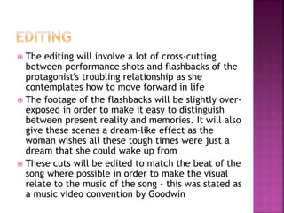  The editing will involve a lot of cross-cutting 
between performance shots and flashbacks of the 
protagonist's troubling relationship as she 
contemplates how to move forward in life 
 The footage of the flashbacks will be slightly over-exposed 
in order to make it easy to distinguish 
between present reality and memories. It will also 
give these scenes a dream-like effect as the 
woman wishes all these tough times were just a 
dream that she could wake up from 
 These cuts will be edited to match the beat of the 
song where possible in order to make the visual 
relate to the music of the song - this was stated as 
a music video convention by Goodwin 
 