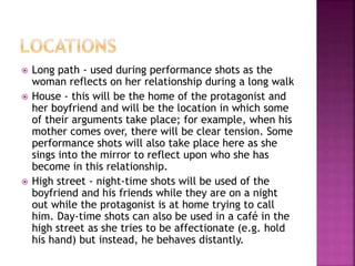  Long path - used during performance shots as the 
woman reflects on her relationship during a long walk 
 House - this will be the home of the protagonist and 
her boyfriend and will be the location in which some 
of their arguments take place; for example, when his 
mother comes over, there will be clear tension. Some 
performance shots will also take place here as she 
sings into the mirror to reflect upon who she has 
become in this relationship. 
 High street - night-time shots will be used of the 
boyfriend and his friends while they are on a night 
out while the protagonist is at home trying to call 
him. Day-time shots can also be used in a café in the 
high street as she tries to be affectionate (e.g. hold 
his hand) but instead, he behaves distantly. 
 