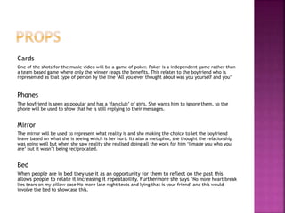 Cards 
One of the shots for the music video will be a game of poker. Poker is a independent game rather than 
a team based game where only the winner reaps the benefits. This relates to the boyfriend who is 
represented as that type of person by the line ‘All you ever thought about was you yourself and you’ 
Phones 
The boyfriend is seen as popular and has a ‘fan club’ of girls. She wants him to ignore them, so the 
phone will be used to show that he is still replying to their messages. 
Mirror 
The mirror will be used to represent what reality is and she making the choice to let the boyfriend 
leave based on what she is seeing which is her hurt. Its also a metaphor, she thought the relationship 
was going well but when she saw reality she realised doing all the work for him ‘I made you who you 
are’ but it wasn’t being reciprocated. 
Bed 
When people are in bed they use it as an opportunity for them to reflect on the past this 
allows people to relate it increasing it repeatability. Furthermore she says ‘No more heart break 
lies tears on my pillow case No more late night texts and lying that is your friend’ and this would 
involve the bed to showcase this. 
 