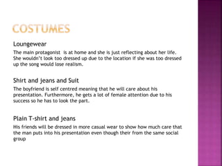 Loungewear 
The main protagonist is at home and she is just reflecting about her life. 
She wouldn’t look too dressed up due to the location if she was too dressed 
up the song would lose realism. 
Shirt and jeans and Suit 
The boyfriend is self centred meaning that he will care about his 
presentation. Furthermore, he gets a lot of female attention due to his 
success so he has to look the part. 
Plain T-shirt and jeans 
His friends will be dressed in more casual wear to show how much care that 
the man puts into his presentation even though their from the same social 
group 
