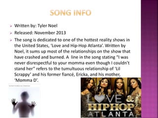  Written by: Tyler Noel 
 Released: November 2013 
 The song is dedicated to one of the hottest reality shows in 
the United States, ‘Love and Hip-Hop Atlanta’. Written by 
Noel, it sums up most of the relationships on the show that 
have crashed and burned. A line in the song stating “I was 
never disrespectful to your momma even though I couldn’t 
stand her” refers to the tumultuous relationship of ‘Lil 
Scrappy’ and his former fiancé, Ericka, and his mother, 
‘Momma D’. 
 