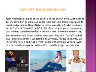  Tyler Noel began singing at the age of 5 in the church choir. At the age of 
12, she joined an all-girl group called ‘Solo Tre’. The group was signed to 
acclaimed producer, Derek Baker, also known as Bigg D, who produced 
Jamie Foxx's hit ‘Unpredictable’. At 18, after this group and many others 
that she had joined disbanded, Noel felt it was time to be a solo artist. 
 Ever since her solo move, she has been described as a “funky little RnB 
diva” originally from Ft. Lauderdale, FL who now resides in Atlanta, GA. 
She prides herself on being a “real” singer with dynamic vocals as well 
as a passionate songwriter who writes relatable songs from her soul. 
 
