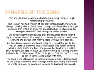 The song is about a woman who has been going through tough 
relationship problems. 
The woman has had enough of her self-centred boyfriend who is 
always thinking about himself even though she's been there through 
thick and thin with him and even supported him in situations; for 
example, she didn’t like being around his mother. 
She is now beginning to realise that the situation she is in isn’t 
right, however she is old enough to move on without fuss and tears, 
following the phrase that many people live by: ‘life goes on’. 
She is a strong woman, and is not going to let anything get to her - 
well at least to everyone else’s knowledge. She keeps a strong 
exterior while inside she feels the pain of her boyfriend’s actions 
such as being out late without telling her where he is going and the 
jealousy she feels because of the other girls – “his fan club” - trying 
to get in contact and closer with him. 
The song is the ultimatum to their relationship. She is looking back 
at the things they have been through and is now telling the man if 
he wants to leave, he can leave because he has hurt her enough. 
 