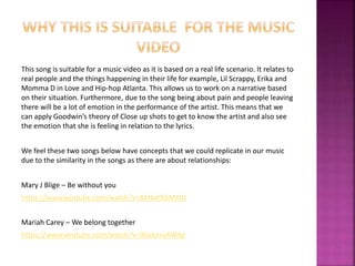 This song is suitable for a music video as it is based on a real life scenario. It relates to 
real people and the things happening in their life for example, Lil Scrappy, Erika and 
Momma D in Love and Hip-hop Atlanta. This allows us to work on a narrative based 
on their situation. Furthermore, due to the song being about pain and people leaving 
there will be a lot of emotion in the performance of the artist. This means that we 
can apply Goodwin’s theory of Close up shots to get to know the artist and also see 
the emotion that she is feeling in relation to the lyrics. 
We feel these two songs below have concepts that we could replicate in our music 
due to the similarity in the songs as there are about relationships: 
Mary J Blige – Be without you 
https://www.youtube.com/watch?v=8XNaPX6MKlU 
Mariah Carey – We belong together 
https://www.youtube.com/watch?v=0habxsuXW4g 
 