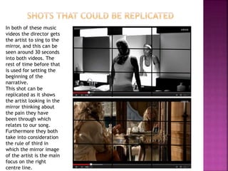 In both of these music 
videos the director gets 
the artist to sing to the 
mirror, and this can be 
seen around 30 seconds 
into both videos. The 
rest of time before that 
is used for setting the 
beginning of the 
narrative. 
This shot can be 
replicated as it shows 
the artist looking in the 
mirror thinking about 
the pain they have 
been through which 
relates to our song. 
Furthermore they both 
take into consideration 
the rule of third in 
which the mirror image 
of the artist is the main 
focus on the right 
centre line. 
 