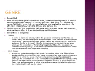  Genre: R&B 
 Brief outline of the genre: Rhythm and Blues, also known as simply R&B, is a music 
genre that combines elements of rhythm and blues, soul, funk, pop, hip hop and 
dance. Within this genre lyrics are usually based on everyday life focusing on the 
effects of relationships, work and drinking on a persons life. 
 Similar artists to Tyler Noel in the R&B genre include famous names such as Ashanti, 
Whitney Huston, Mary J. Blige, Mariah Carey and Alicia Keys 
 Conventions of the genre: 
 Fashion: 
 In terms of males and females, within this genre it is common to see the male sex 
topless whilst the female sex wears minimal clothes. These are done in order to appeal 
to the genre’s predominately female audience whilst also pandering to its small male 
audience. Similar to Beyoncé’s video for ‘Irreplaceable’; we decided that we would 
challenge this convention as the female protagonist will be not be provocatively 
clothed in order to portray a character with power and control as she comes to accepts 
that her relationship is no longer worth keeping. 
 Music Videos: 
 Within this genre both slow and fast videos can be seen. Whilst slow songs usually 
work around the premise of love over a slow tempo and fast song focus on things such 
as parties to add to the sense of fun as well as excitement. We have decided to 
challenge this convention due to the tempo of the song and the lyrics which cause it to 
have both aspects. Unlike usual fast tempo songs which consist of bright colours and 
flashy cars, we have decided to follow a narrative portraying the fall and cracks within 
the relationship through-out the video. 
 