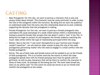  Male Protagonist: For this role, we want to portray a character that is only and 
always thinks about himself. This character must be cocky and brash in order to play 
the role of the antagonist within the narrative. By doing this we want the audience 
to understand aside from the lyrics why this relationship deserves to end; evidently 
supporting the decision that the protagonist is making. 
 Female Protagonist: For this role, we want to portray a female protagonist who 
contradicts the usual stereotype of a weak willed woman within a relationship but 
instead a powerful female that accepts that she doesn’t need a ‘man’ in her life. In 
doing this we hope to connect to and empower the female audience watching this 
music video whilst within the type of relationship portrayed within the song. 
 Mother: Due to the line “I was never disrespectful to your momma even though I 
couldn’t stand her”- we will need an older woman to play the role of the male 
protagonists patronising mother who will need to engage in a small conflict with the 
female protagonist. 
 Extras: The use of both male and female extras will be needed to act as the friends 
of both protagonists. This is to further exercise the extent to which the male 
protagonist spends time with his friends partying more than he spends with his 
girlfriend. As well as play characters that will be there to comfort the character in 
times of heart ache. An example of this being the line “No more heart break lies, 
tears on my pillow case” for this scene we could use extras to act as friends that 
comfort the protagonist as she weeps. 
 