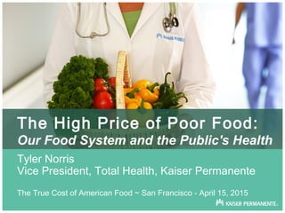 The High Price of Poor Food:
Our Food System and the Public's Health
Tyler Norris
Vice President, Total Health, Kaiser Permanente
The True Cost of American Food ~ San Francisco - April 15, 2015
 