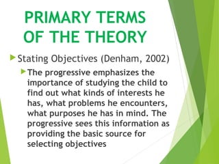 PRIMARY TERMS
OF THE THEORY
Stating Objectives (Denham, 2002)
The progressive emphasizes the
importance of studying the child to
find out what kinds of interests he
has, what problems he encounters,
what purposes he has in mind. The
progressive sees this information as
providing the basic source for
selecting objectives
 