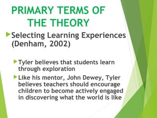 PRIMARY TERMS OF
THE THEORY
Selecting Learning Experiences
(Denham, 2002)
Tyler believes that students learn
through exploration
Like his mentor, John Dewey, Tyler
believes teachers should encourage
children to become actively engaged
in discovering what the world is like
 