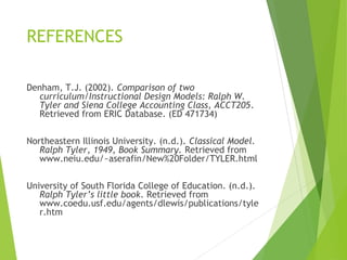 REFERENCES
Denham, T.J. (2002). Comparison of two
curriculum/Instructional Design Models: Ralph W.
Tyler and Siena College Accounting Class, ACCT205.
Retrieved from ERIC Database. (ED 471734)
Northeastern Illinois University. (n.d.). Classical Model.
Ralph Tyler, 1949, Book Summary. Retrieved from
www.neiu.edu/~aserafin/New%20Folder/TYLER.html
University of South Florida College of Education. (n.d.).
Ralph Tyler’s little book. Retrieved from
www.coedu.usf.edu/agents/dlewis/publications/tyle
r.htm
 
