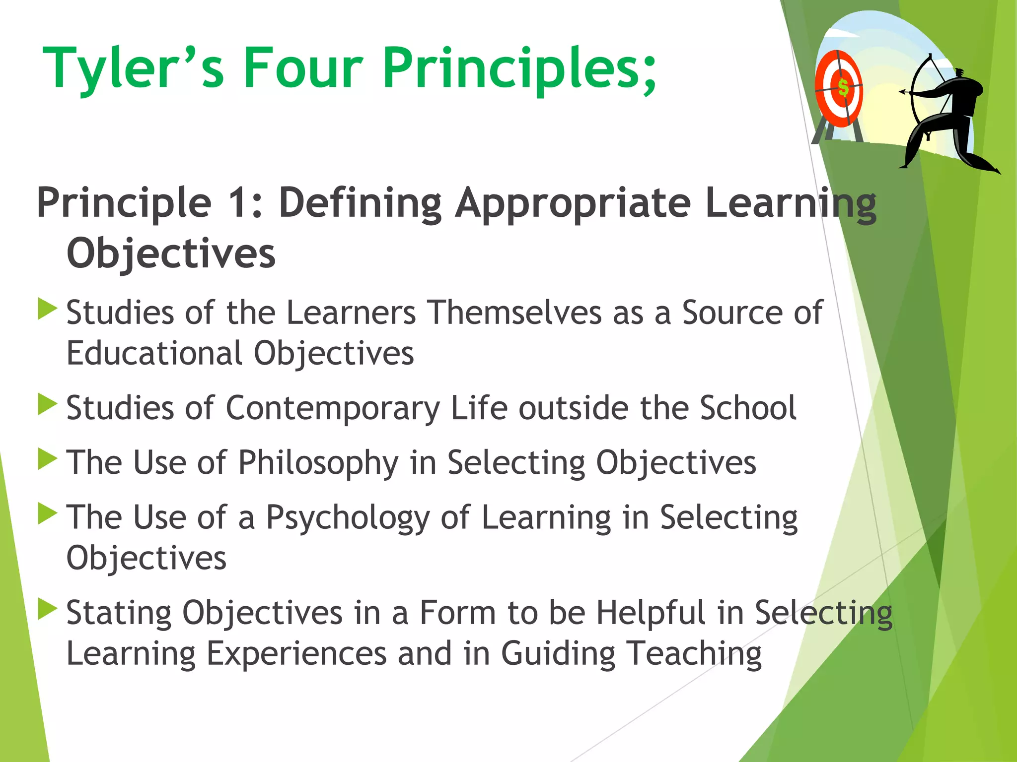 Tyler’s Four Principles;
Principle 1: Defining Appropriate Learning
Objectives
 Studies of the Learners Themselves as a Source of
Educational Objectives
 Studies of Contemporary Life outside the School
 The Use of Philosophy in Selecting Objectives
 The Use of a Psychology of Learning in Selecting
Objectives
 Stating Objectives in a Form to be Helpful in Selecting
Learning Experiences and in Guiding Teaching
 