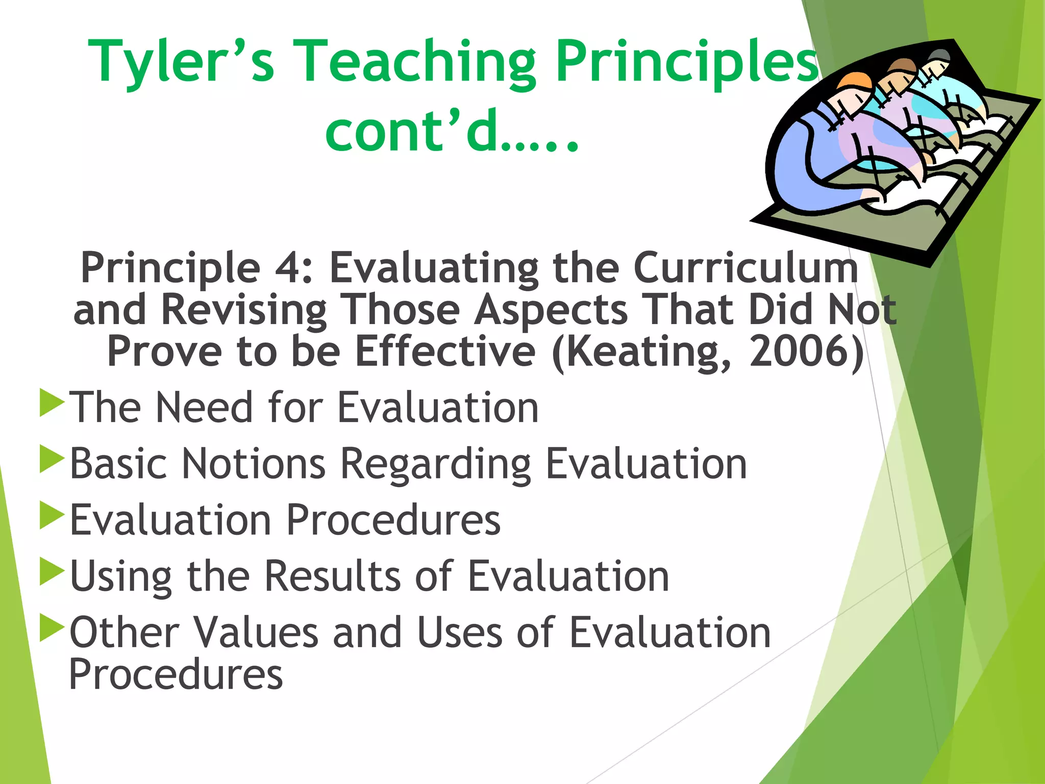 Tyler’s Teaching Principles
cont’d…..
Principle 4: Evaluating the Curriculum
and Revising Those Aspects That Did Not
Prove to be Effective (Keating, 2006)
The Need for Evaluation
Basic Notions Regarding Evaluation
Evaluation Procedures
Using the Results of Evaluation
Other Values and Uses of Evaluation
Procedures
 