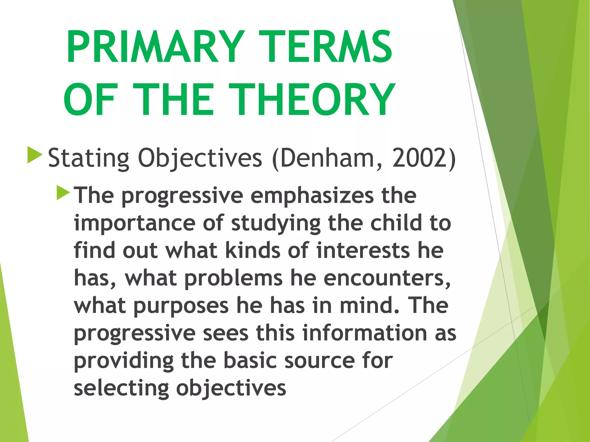 PRIMARY TERMS
OF THE THEORY
Stating Objectives (Denham, 2002)
The progressive emphasizes the
importance of studying the child to
find out what kinds of interests he
has, what problems he encounters,
what purposes he has in mind. The
progressive sees this information as
providing the basic source for
selecting objectives
 