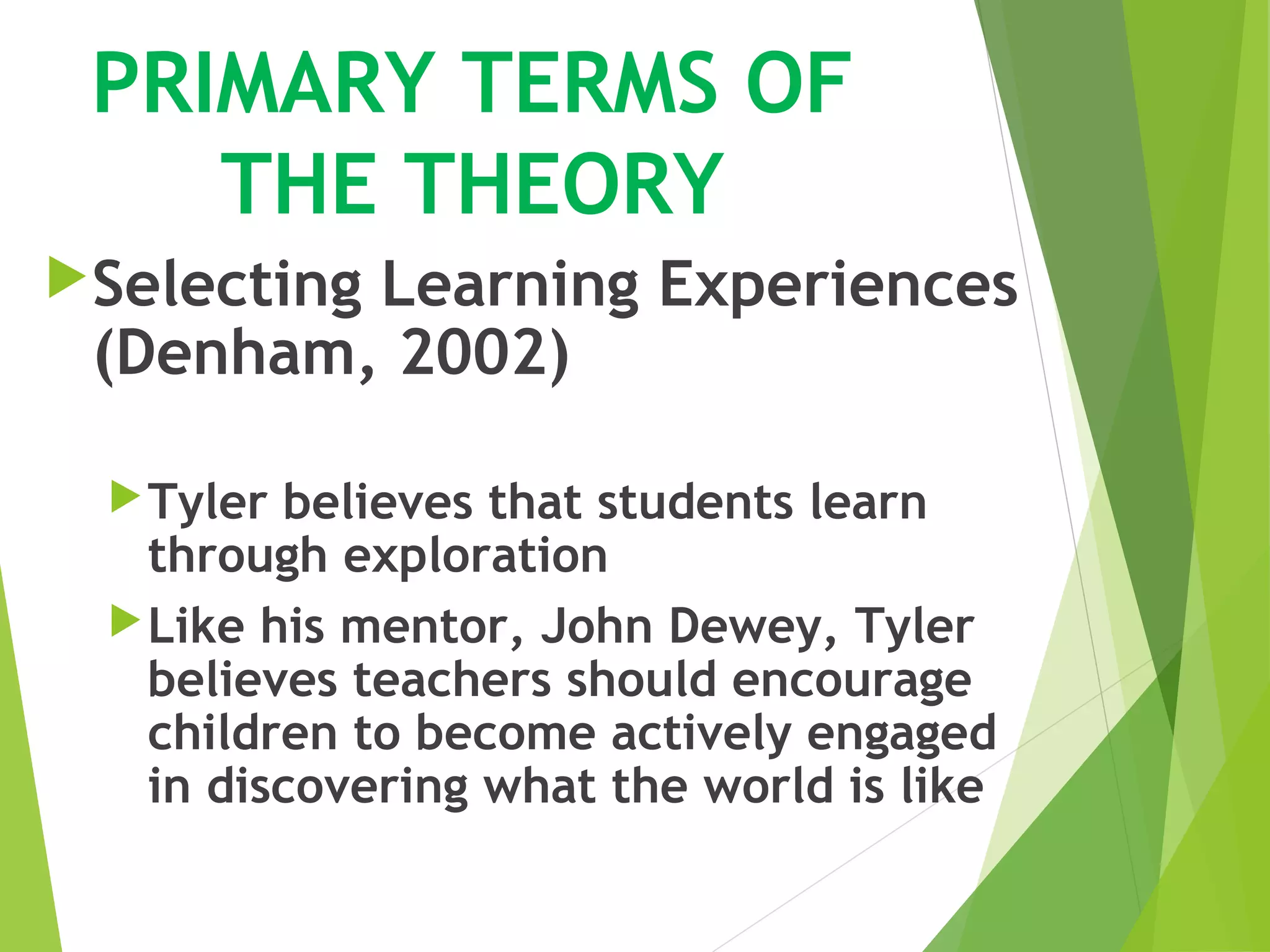 PRIMARY TERMS OF
THE THEORY
Selecting Learning Experiences
(Denham, 2002)
Tyler believes that students learn
through exploration
Like his mentor, John Dewey, Tyler
believes teachers should encourage
children to become actively engaged
in discovering what the world is like
 