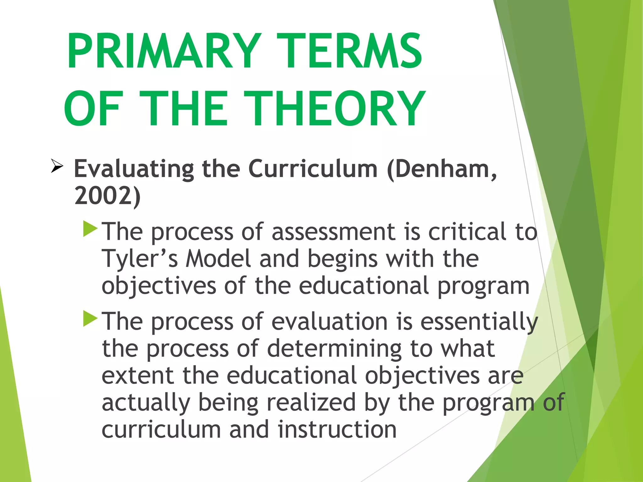 PRIMARY TERMS
OF THE THEORY
 Evaluating the Curriculum (Denham,
2002)
The process of assessment is critical to
Tyler’s Model and begins with the
objectives of the educational program
The process of evaluation is essentially
the process of determining to what
extent the educational objectives are
actually being realized by the program of
curriculum and instruction
 