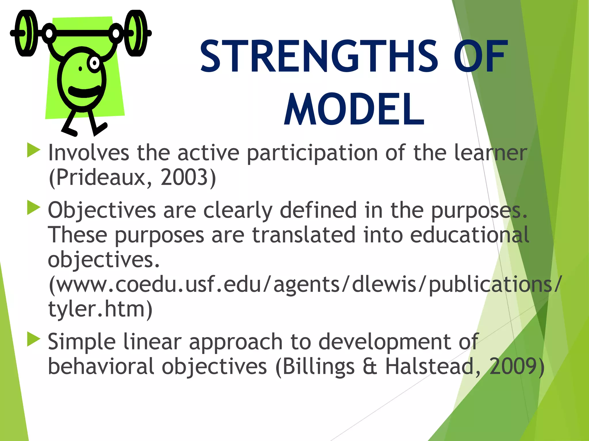 STRENGTHS OF
MODEL
 Involves the active participation of the learner
(Prideaux, 2003)
 Objectives are clearly defined in the purposes.
These purposes are translated into educational
objectives.
(www.coedu.usf.edu/agents/dlewis/publications/
tyler.htm)
 Simple linear approach to development of
behavioral objectives (Billings & Halstead, 2009)
 