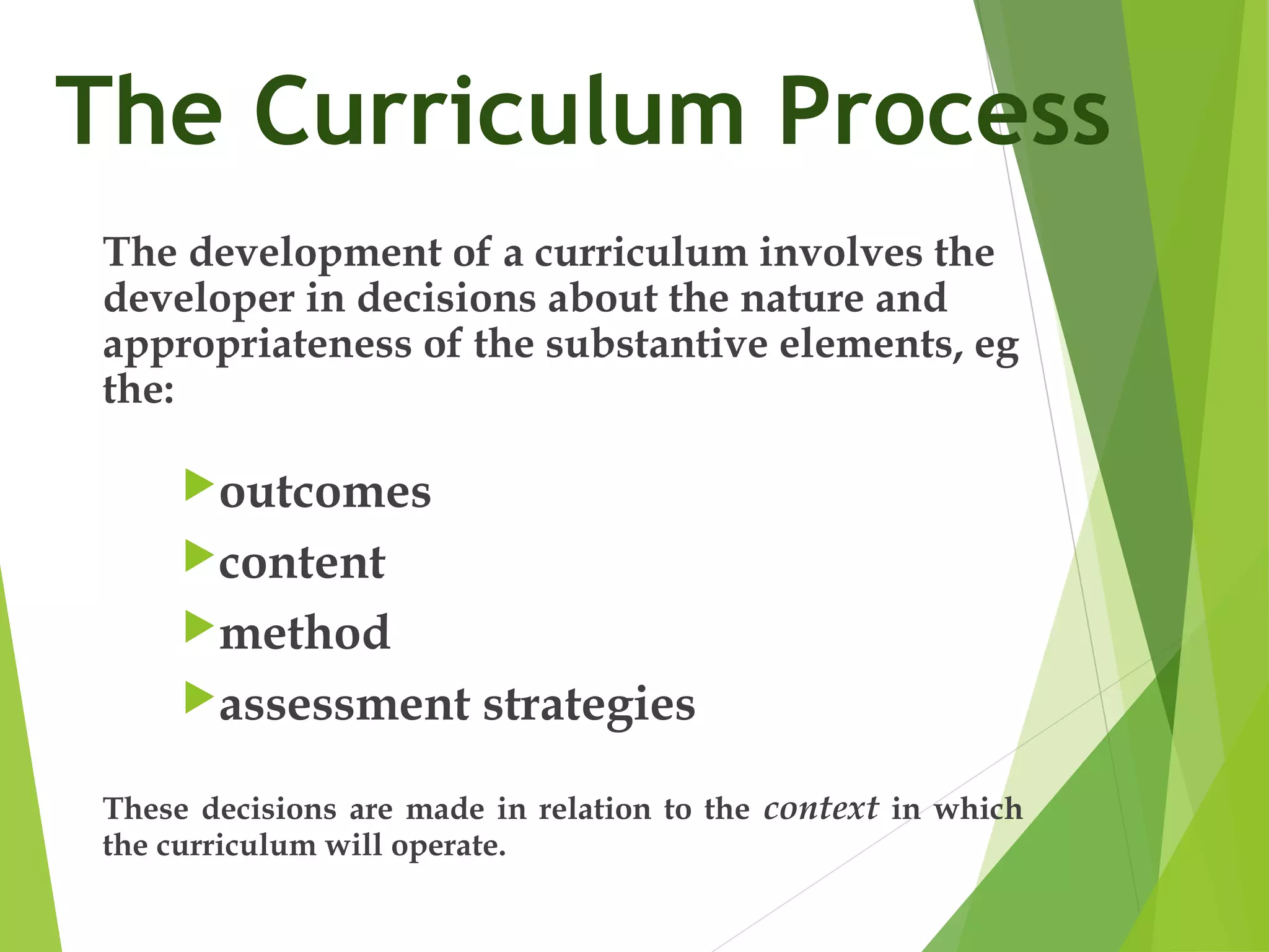The Curriculum Process
The development of a curriculum involves the
developer in decisions about the nature and
appropriateness of the substantive elements, eg
the:
outcomes
content
method
assessment strategies
These decisions are made in relation to the context in which
the curriculum will operate.
 