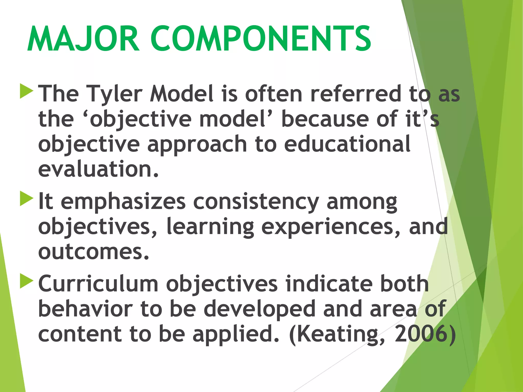 MAJOR COMPONENTS
The Tyler Model is often referred to as
the ‘objective model’ because of it’s
objective approach to educational
evaluation.
It emphasizes consistency among
objectives, learning experiences, and
outcomes.
Curriculum objectives indicate both
behavior to be developed and area of
content to be applied. (Keating, 2006)
 