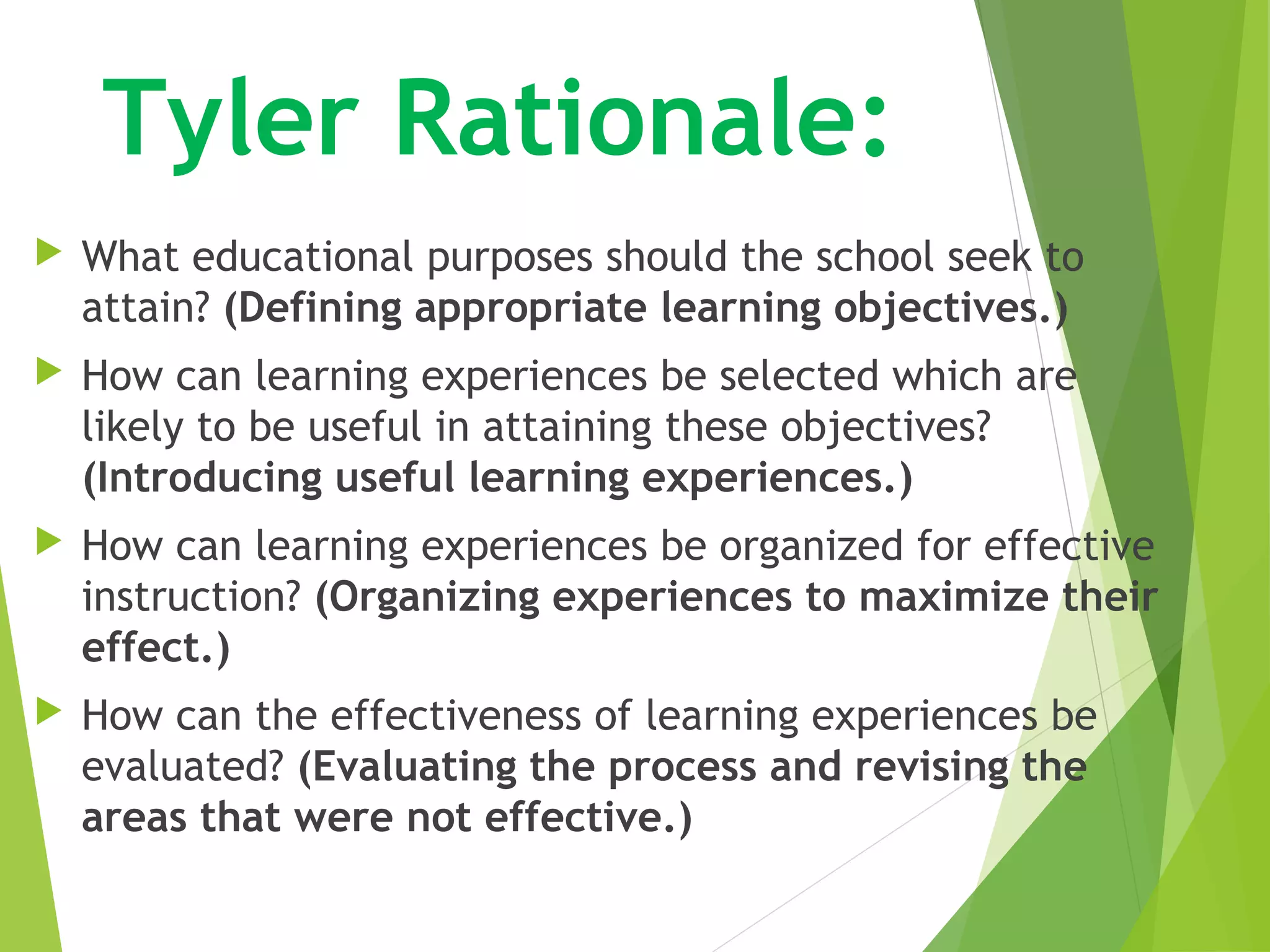  Tyler Rationale:
 What educational purposes should the school seek to
attain? (Defining appropriate learning objectives.)
 How can learning experiences be selected which are
likely to be useful in attaining these objectives?
(Introducing useful learning experiences.)
 How can learning experiences be organized for effective
instruction? (Organizing experiences to maximize their
effect.)
 How can the effectiveness of learning experiences be
evaluated? (Evaluating the process and revising the
areas that were not effective.)
 