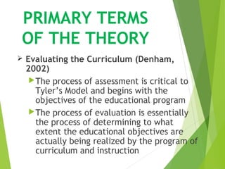 PRIMARY TERMS
OF THE THEORY
 Evaluating the Curriculum (Denham,
2002)
The process of assessment is critical to
Tyler’s Model and begins with the
objectives of the educational program
The process of evaluation is essentially
the process of determining to what
extent the educational objectives are
actually being realized by the program of
curriculum and instruction
 