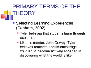 PRIMARY TERMS OF THE
THEORY
   Selecting Learning Experiences
    (Denham, 2002)
       Tyler believes that students learn through
        exploration
       Like his mentor, John Dewey, Tyler
        believes teachers should encourage
        children to become actively engaged in
        discovering what the world is like
 