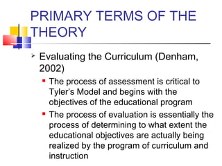 PRIMARY TERMS OF THE
THEORY
   Evaluating the Curriculum (Denham,
    2002)
       The process of assessment is critical to
        Tyler’s Model and begins with the
        objectives of the educational program
       The process of evaluation is essentially the
        process of determining to what extent the
        educational objectives are actually being
        realized by the program of curriculum and
        instruction
 