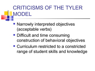 CRITICISMS OF THE TYLER
MODEL
   Narrowly interpreted objectives
    (acceptable verbs)
   Difficult and time consuming
    construction of behavioral objectives
   Curriculum restricted to a constricted
    range of student skills and knowledge
 