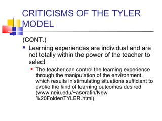 CRITICISMS OF THE TYLER
MODEL
(CONT.)
 Learning experiences are individual and are

  not totally within the power of the teacher to
  select
      The teacher can control the learning experience
       through the manipulation of the environment,
       which results in stimulating situations sufficient to
       evoke the kind of learning outcomes desired
       (www.neiu.edu/~aserafin/New
       %20Folder/TYLER.html)
 
