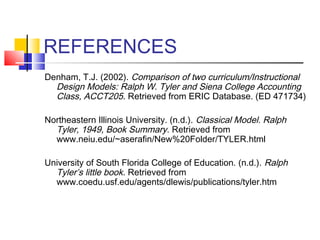 REFERENCES
Denham, T.J. (2002). Comparison of two curriculum/Instructional
  Design Models: Ralph W. Tyler and Siena College Accounting
  Class, ACCT205. Retrieved from ERIC Database. (ED 471734)

Northeastern Illinois University. (n.d.). Classical Model. Ralph
  Tyler, 1949, Book Summary. Retrieved from
  www.neiu.edu/~aserafin/New%20Folder/TYLER.html

University of South Florida College of Education. (n.d.). Ralph
  Tyler’s little book. Retrieved from
  www.coedu.usf.edu/agents/dlewis/publications/tyler.htm
 