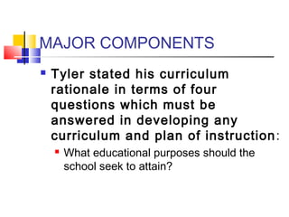 MAJOR COMPONENTS
   Tyler stated his curriculum
    rationale in terms of four
    questions which must be
    answered in developing any
    curriculum and plan of instruction :
       What educational purposes should the
        school seek to attain?
 