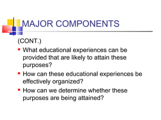 MAJOR COMPONENTS
(CONT.)
 What educational experiences can be

  provided that are likely to attain these
  purposes?
 How can these educational experiences be

  effectively organized?
 How can we determine whether these

  purposes are being attained?
 