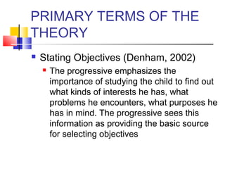 PRIMARY TERMS OF THE
THEORY
   Stating Objectives (Denham, 2002)
       The progressive emphasizes the
        importance of studying the child to find out
        what kinds of interests he has, what
        problems he encounters, what purposes he
        has in mind. The progressive sees this
        information as providing the basic source
        for selecting objectives
 