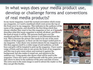In what ways does your media product use,
develop or challenge forms and conventions
of real media products?
In my music magazine, I used the normal convention which create
up a magazine, so I used a masthead which went across the top of
the front cover to my magazine. This indicates to the audience of the
name of the magazine, and should be the first thing which they
choose whether they want to buy this magazine or not, as it basically
describes what this music magazine is mainly all about, and shows
the kind of music it will be. The persons head goes over the
masthead and this is so that the picture is not distracted from the
text. This is because the picture also needs to be one of the main
subjects of the magazine, so these are the two larger scaled parts to
my magazine. I also chose very neutral colours for my magazine as
this then appears itself to a wider range of and audience, as both
boys and girls will be tempted to pick up the magazine. I have used a
range of fonts and text sizes to use across the front of my magazine
and this was to give more colour and contrast it against the
background, but also makes it stand out, and attracts to the
audience eye. Using quotes also shows what will be used in the
magazine. I have also used a small barcode with the price, issue and
date above to show to the audience of the price and date of issue.
The extra next to the main image is used to attract the reader so that
they can get this freebie.
 
