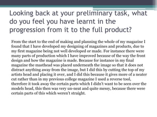 Looking back at your preliminary task, what
do you feel you have learnt in the
progression from it to the full product?
From the start to the end of making and planning the whole of my magazine I
found that I have developed my designing of magazines and products, due to
my first magazine being not well developed or made. For instance there were
many parts of production which I have improved because of the way the front
design and how the magazine is made. Because for instance in my final
magazine the masthead was placed underneath the image so that it does not
distract anything away from the image, but I did this by cutting the top of my
artists head and placing it over, and I did this because it gives more of a neater
cut rather than in my previous college magazine I used a reverse tool,
therefore it took away the certain parts which I didn’t want to be seen over the
models head, this then was very un-neat and quite messy, because there were
certain parts of this which weren’t straight.
 