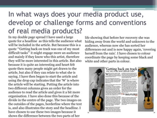 In what ways does your media product use,
develop or challenge forms and conventions
of real media products?
In my double page spread I have used a large
quote for a headline as this tells the audience what
will be included in the article. But because this is a
quote ‘“Getting back on track was one of my most
difficult tasks”’ it might engage more an audience
and mainly if they know who this artist, therefore
they will be more interested in this article. But also
because it is quite an interesting and heart felt
quote then many people might get drawn to the
article, but also if they can relate to what she is
saying. I have then began to start the article and
using the drop cap indicates that the ‘W’ is where
the article will be starting. Putting the article into
two different columns gives an order for the
audience to read the article and gives it a bit more
organisation. I have also done this because of the
divide in the centre of the page. The two images on
the outsides of the pages, borderline where the text
is, and also illustrates the story and the headline. I
have chosen to use these two images because it
shows the difference between the two parts of her
life showing that before her recovery she was
hiding away from the world and unknown to the
audience, whereas now she has sorted her
differences out and is now happy again, ‘covering
herself from the rain’. I have chosen to colour
coordinate the page by keeping some black and
white and other parts in colour.
 