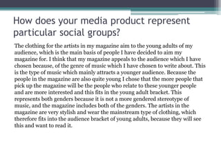 How does your media product represent
particular social groups?
The clothing for the artists in my magazine aim to the young adults of my
audience, which is the main basis of people I have decided to aim my
magazine for. I think that my magazine appeals to the audience which I have
chosen because, of the genre of music which I have chosen to write about. This
is the type of music which mainly attracts a younger audience. Because the
people in the magazine are also quite young I chose that the more people that
pick up the magazine will be the people who relate to these younger people
and are more interested and this fits in the young adult bracket. This
represents both genders because it is not a more gendered stereotype of
music, and the magazine includes both of the genders. The artists in the
magazine are very stylish and wear the mainstream type of clothing, which
therefore fits into the audience bracket of young adults, because they will see
this and want to read it.
 