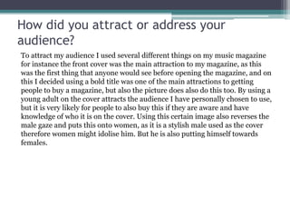 How did you attract or address your
audience?
To attract my audience I used several different things on my music magazine
for instance the front cover was the main attraction to my magazine, as this
was the first thing that anyone would see before opening the magazine, and on
this I decided using a bold title was one of the main attractions to getting
people to buy a magazine, but also the picture does also do this too. By using a
young adult on the cover attracts the audience I have personally chosen to use,
but it is very likely for people to also buy this if they are aware and have
knowledge of who it is on the cover. Using this certain image also reverses the
male gaze and puts this onto women, as it is a stylish male used as the cover
therefore women might idolise him. But he is also putting himself towards
females.
 