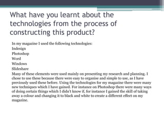 What have you learnt about the
technologies from the process of
constructing this product?
In my magazine I used the following technologies:
Indesign
Photoshop
Word
Windows
Slideshare
Many of these elements were used mainly on presenting my research and planning. I
chose to use these because there were easy to organise and simple to use, as I have
previously used these before. Using the technologies for my magazine there were many
new techniques which I have gained. For instance on Photoshop there were many ways
of doing certain things which I didn’t know if, for instance I gained the skill of taking
away a colour and changing it to black and white to create a different effect on my
magazine.
 