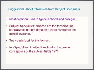 Suggestions About Objectives from Subject Specialists  Most common used in typical schools and colleges.  Subject Specialists’ propose are too technical,too specialized; inappropriate for a large number of the school students. Too specialized for the layman. too Specialized in objectives lead to the deeper conceptions of the subject fields ???? 