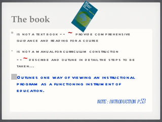 The book is not a text book --  ~  provide comprehensive guidance and reading for a course is not a manual for curriculum construction -- ~ describe and outline in detail the steps to be taken... Outlines one way of viewing an instructional program as a functioning instrument of education. note : introduction p.53 
