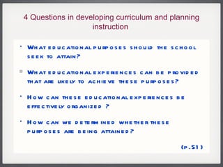 4 Questions in developing curriculum and planning instruction  What educational purposes should the school seek to attain? What educational experiences can be provided that are likely to achieve these purposes?  How can these educational experiences be effectively organized ? How can we determined whether these purposes are being attained? (p.51) 