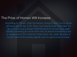 According to Zillow’s Chief Economist, Svenja Gudell, home prices
are expected to rise 3.5%. Now, how exactly does that make it a
good time to buy a house? Well the price on homes have been
steadily increasing for some time now, at almost double the pace
of wages and 3.5% in fact isn’t that much. So, while the price of
homes have hit the breaks slightly now is a good time to invest.
The Price of Homes Will Increase
 