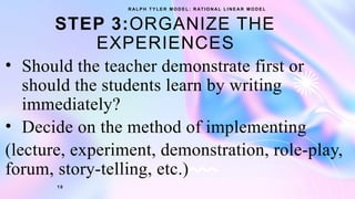 STEP 3:ORGANIZE THE
EXPERIENCES
• Should the teacher demonstrate first or
should the students learn by writing
immediately?
• Decide on the method of implementing
(lecture, experiment, demonstration, role-play,
forum, story-telling, etc.)
R A L P H T Y L E R M O D E L : R AT I O N A L L I N E A R M O D E L
1 0
 